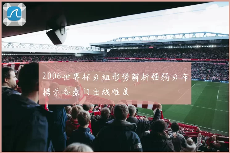 2006世界杯分组形势解析强弱分布揭示各豪门出线难度
