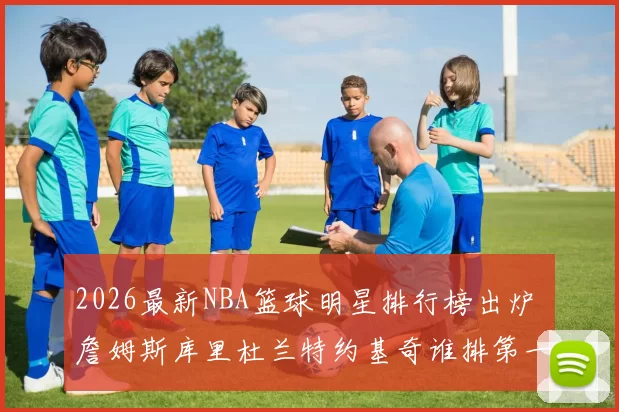 2026最新NBA篮球明星排行榜出炉 詹姆斯库里杜兰特约基奇谁排第一