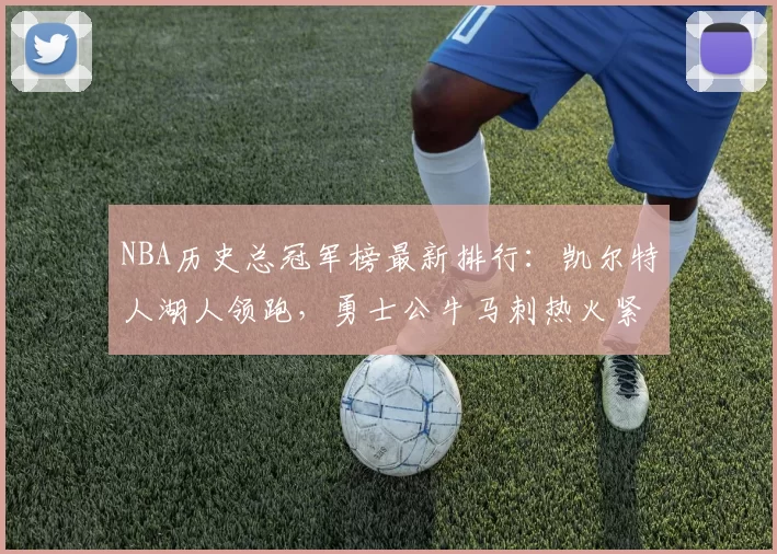 NBA历史总冠军榜最新排行：凯尔特人湖人领跑，勇士公牛马刺热火紧追