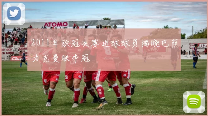 2011年欧冠决赛进球球员揭晓巴萨力克曼联夺冠