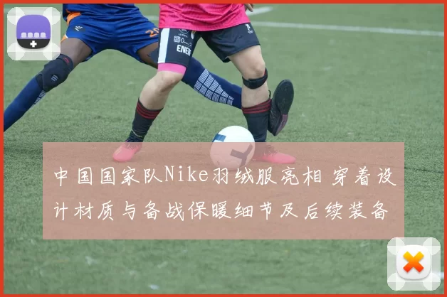 中国国家队Nike羽绒服亮相 穿着设计材质与备战保暖细节及后续装备部署