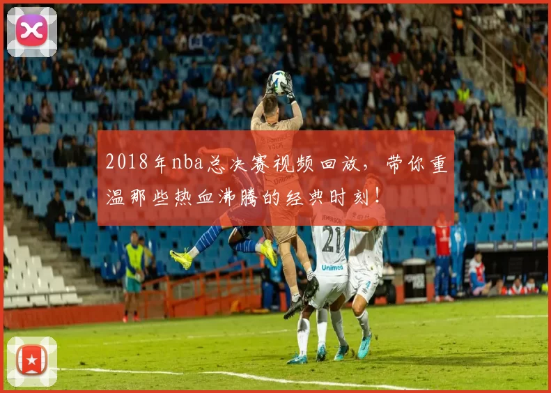 2018年nba总决赛视频回放，带你重温那些热血沸腾的经典时刻！