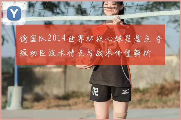 德国队2014世界杯核心球星盘点 夺冠功臣技术特点与战术价值解析